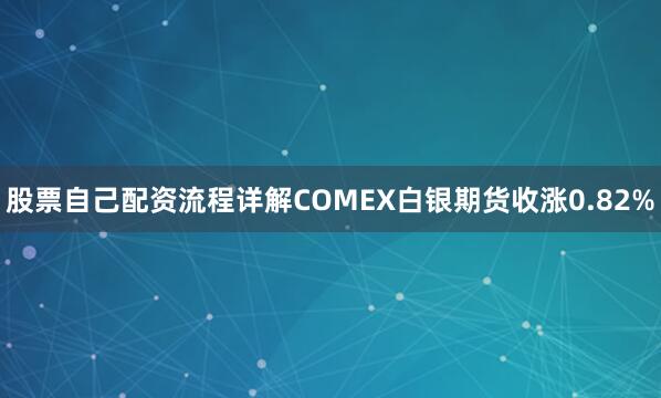 股票自己配资流程详解COMEX白银期货收涨0.82%