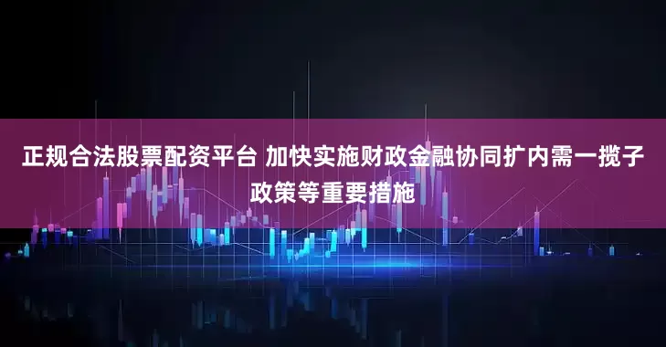 正规合法股票配资平台 加快实施财政金融协同扩内需一揽子政策等重要措施