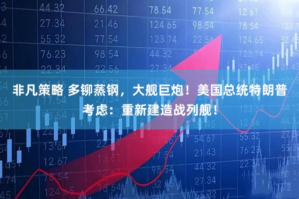 非凡策略 多铆蒸钢，大舰巨炮！美国总统特朗普考虑：重新建造战列舰！