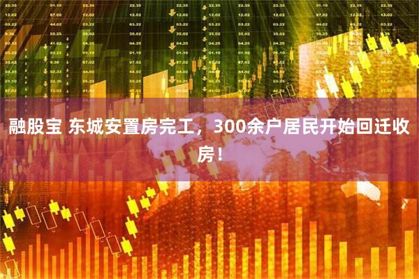 融股宝 东城安置房完工，300余户居民开始回迁收房！