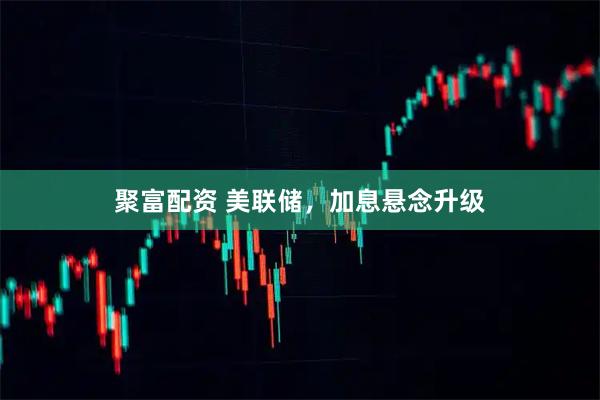 聚富配资 美联储，加息悬念升级